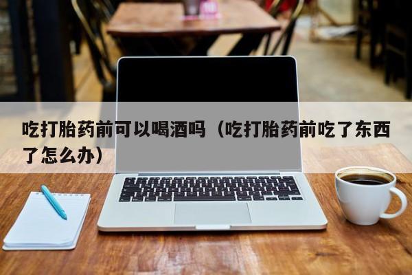 打胎药可以自己购买吗吃打胎药前可以喝酒吗（吃打胎药前吃了东西了怎么办）